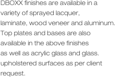 DBOXX finishes are available in a variety of sprayed lacquer, 
laminate, wood veneer and aluminum.
Top plates and bases are also available in the above finishes
as well as acrylic glass and glass.
upholstered surfaces as per client request.